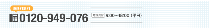 [通話料無料]0120-949-076 [受付時間]9:00～18:00（平日）