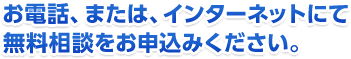 お電話、または、インターネットにて無料相談をお申込みください。