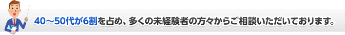 40～50代が6割を占め、多くの未経験者の方々からご相談いただいております。