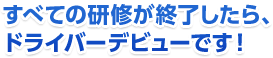 すべての研修が終了したら、ドライバーデビューです！