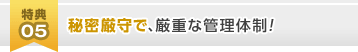 [特典05]秘密厳守で、厳重な管理体制！