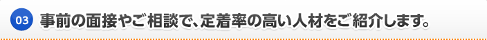 事前の面接やご相談で、定着率の高い人材をご紹介します。